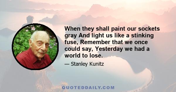 When they shall paint our sockets gray And light us like a stinking fuse, Remember that we once could say, Yesterday we had a world to lose.