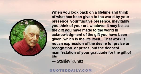 When you look back on a lifetime and think of what has been given to the world by your presence, your fugitive presence, inevitably you think of your art, whatever it may be, as the gift you have made to the world in