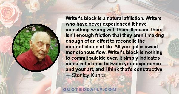 Writer's block is a natural affliction. Writers who have never experienced it have something wrong with them. It means there isn't enough friction-that they aren't making enough of an effort to reconcile the