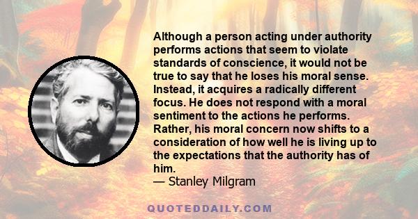 Although a person acting under authority performs actions that seem to violate standards of conscience, it would not be true to say that he loses his moral sense. Instead, it acquires a radically different focus. He