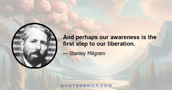 And perhaps our awareness is the first step to our liberation.