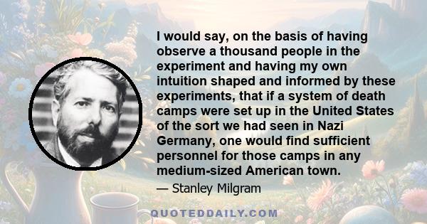 I would say, on the basis of having observe a thousand people in the experiment and having my own intuition shaped and informed by these experiments, that if a system of death camps were set up in the United States of