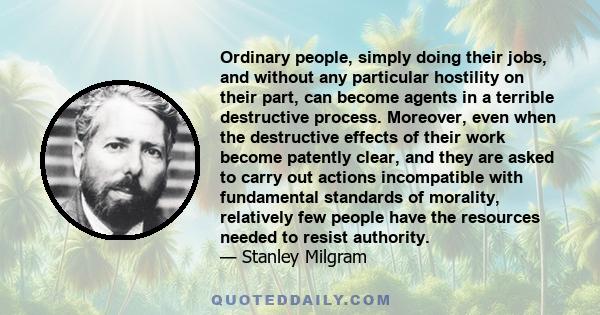 Ordinary people, simply doing their jobs, and without any particular hostility on their part, can become agents in a terrible destructive process.