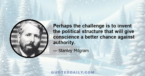 Perhaps the challenge is to invent the political structure that will give conscience a better chance against authority.