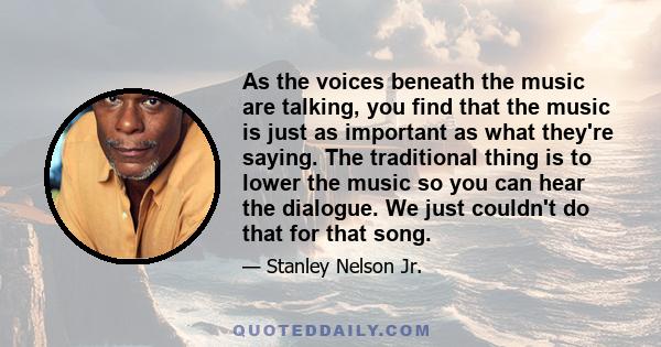 As the voices beneath the music are talking, you find that the music is just as important as what they're saying. The traditional thing is to lower the music so you can hear the dialogue. We just couldn't do that for