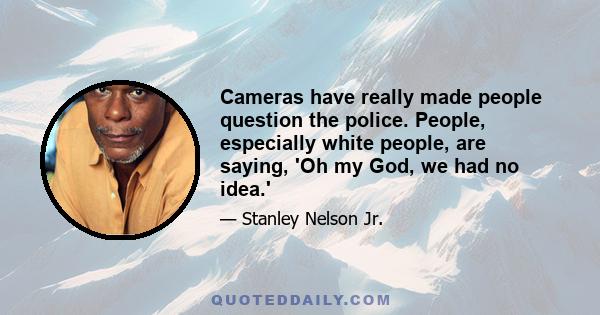 Cameras have really made people question the police. People, especially white people, are saying, 'Oh my God, we had no idea.'