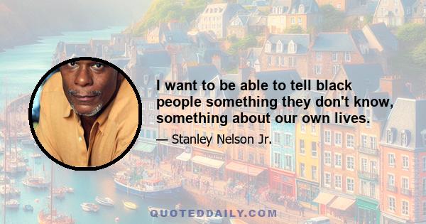 I want to be able to tell black people something they don't know, something about our own lives.