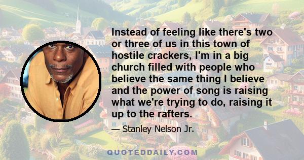 Instead of feeling like there's two or three of us in this town of hostile crackers, I'm in a big church filled with people who believe the same thing I believe and the power of song is raising what we're trying to do,