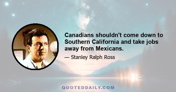 Canadians shouldn't come down to Southern California and take jobs away from Mexicans.