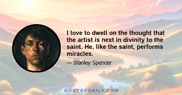 I love to dwell on the thought that the artist is next in divinity to the saint. He, like the saint, performs miracles.