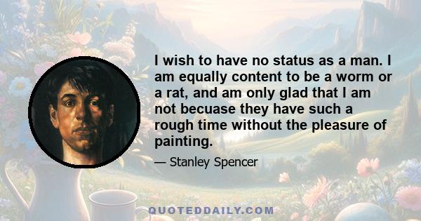 I wish to have no status as a man. I am equally content to be a worm or a rat, and am only glad that I am not becuase they have such a rough time without the pleasure of painting.