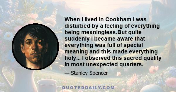 When I lived in Cookham I was disturbed by a feeling of everything being meaningless.But quite suddenly I became aware that everything was full of special meaning and this made everything holy... I observed this sacred