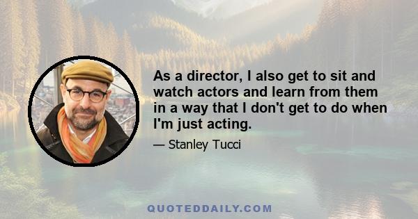 As a director, I also get to sit and watch actors and learn from them in a way that I don't get to do when I'm just acting.