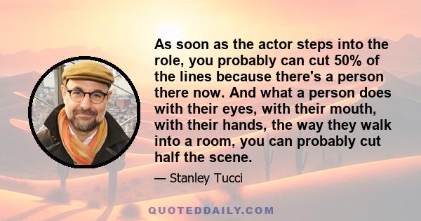 As soon as the actor steps into the role, you probably can cut 50% of the lines because there's a person there now. And what a person does with their eyes, with their mouth, with their hands, the way they walk into a