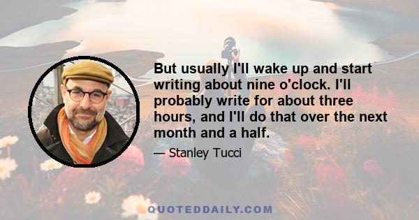 But usually I'll wake up and start writing about nine o'clock. I'll probably write for about three hours, and I'll do that over the next month and a half.