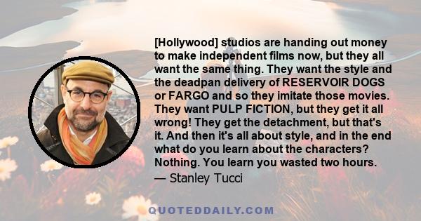 [Hollywood] studios are handing out money to make independent films now, but they all want the same thing. They want the style and the deadpan delivery of RESERVOIR DOGS or FARGO and so they imitate those movies. They