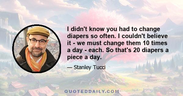 I didn't know you had to change diapers so often. I couldn't believe it - we must change them 10 times a day - each. So that's 20 diapers a piece a day.