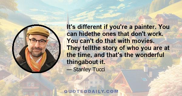 It's different if you're a painter. You can hidethe ones that don't work. You can't do that with movies. They tellthe story of who you are at the time, and that's the wonderful thingabout it.