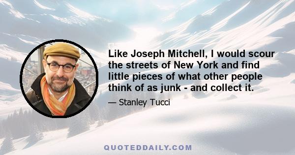 Like Joseph Mitchell, I would scour the streets of New York and find little pieces of what other people think of as junk - and collect it.