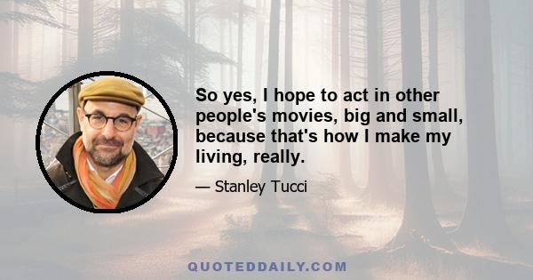 So yes, I hope to act in other people's movies, big and small, because that's how I make my living, really.