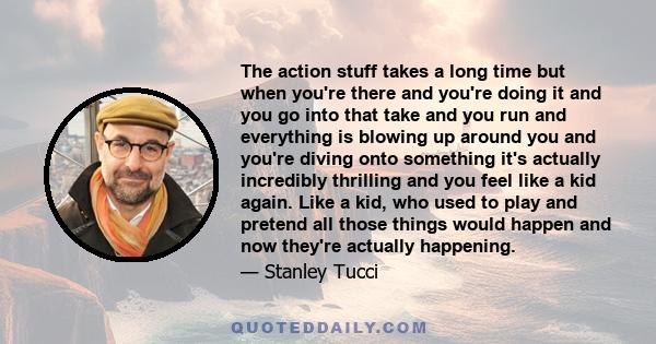 The action stuff takes a long time but when you're there and you're doing it and you go into that take and you run and everything is blowing up around you and you're diving onto something it's actually incredibly