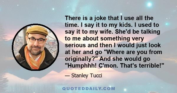 There is a joke that I use all the time. I say it to my kids. I used to say it to my wife. She'd be talking to me about something very serious and then I would just look at her and go Where are you from originally? And