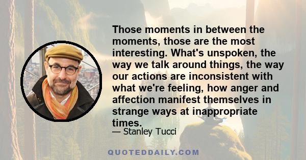 Those moments in between the moments, those are the most interesting. What's unspoken, the way we talk around things, the way our actions are inconsistent with what we're feeling, how anger and affection manifest