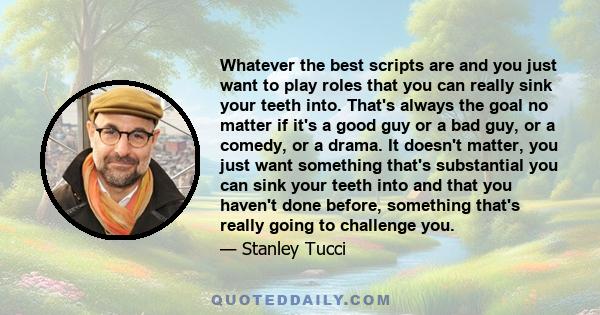 Whatever the best scripts are and you just want to play roles that you can really sink your teeth into. That's always the goal no matter if it's a good guy or a bad guy, or a comedy, or a drama. It doesn't matter, you