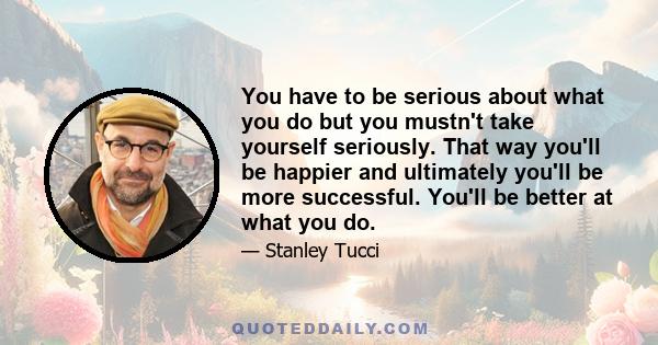 You have to be serious about what you do but you mustn't take yourself seriously. That way you'll be happier and ultimately you'll be more successful. You'll be better at what you do.