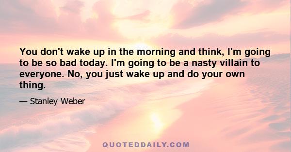 You don't wake up in the morning and think, I'm going to be so bad today. I'm going to be a nasty villain to everyone. No, you just wake up and do your own thing.