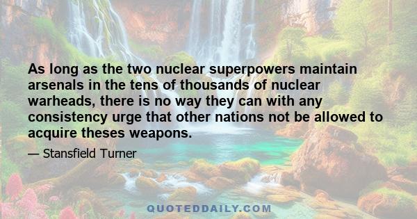 As long as the two nuclear superpowers maintain arsenals in the tens of thousands of nuclear warheads, there is no way they can with any consistency urge that other nations not be allowed to acquire theses weapons.