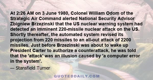 At 2:26 AM on 3 June 1980, Colonel William Odom of the Strategic Air Command alerted National Security Advisor Zbigniew Brzezinski that the US nuclear warning system had detected an imminent 220-missile nuclear attack