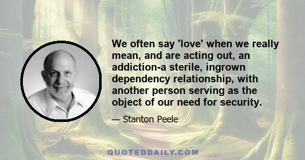 We often say 'love' when we really mean, and are acting out, an addiction-a sterile, ingrown dependency relationship, with another person serving as the object of our need for security.