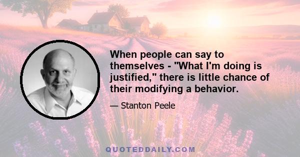 When people can say to themselves - What I'm doing is justified, there is little chance of their modifying a behavior.