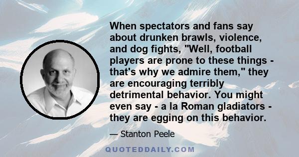 When spectators and fans say about drunken brawls, violence, and dog fights, Well, football players are prone to these things - that's why we admire them, they are encouraging terribly detrimental behavior. You might