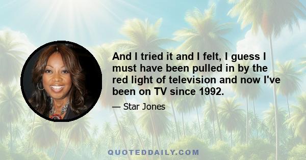 And I tried it and I felt, I guess I must have been pulled in by the red light of television and now I've been on TV since 1992.