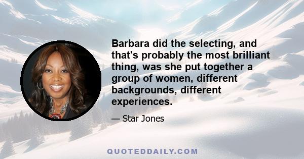 Barbara did the selecting, and that's probably the most brilliant thing, was she put together a group of women, different backgrounds, different experiences.