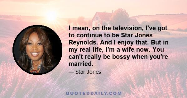 I mean, on the television, I've got to continue to be Star Jones Reynolds. And I enjoy that. But in my real life, I'm a wife now. You can't really be bossy when you're married.