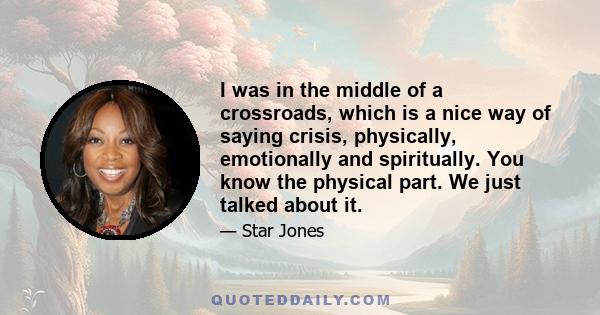 I was in the middle of a crossroads, which is a nice way of saying crisis, physically, emotionally and spiritually. You know the physical part. We just talked about it.