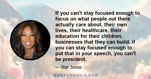 If you can't stay focused enough to focus on what people out there actually care about, their own lives, their healthcare, their education for their children, businesses that they can build, if you can stay focused