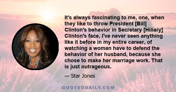 It's always fascinating to me, one, when they like to throw President [Bill] Clinton's behavior in Secretary [Hillary] Clinton's face, I've never seen anything like it before in my entire career, of watching a woman