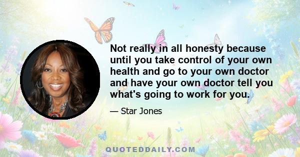 Not really in all honesty because until you take control of your own health and go to your own doctor and have your own doctor tell you what's going to work for you.