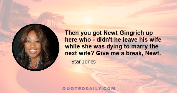 Then you got Newt Gingrich up here who - didn't he leave his wife while she was dying to marry the next wife? Give me a break, Newt.