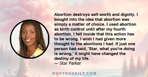 Abortion destroys self-worth and dignity. I bought into the idea that abortion was simply a matter of choice. I used abortion as birth control until after my fourth abortion. I felt inside that this action has to be