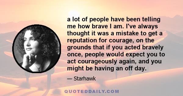 a lot of people have been telling me how brave I am. I've always thought it was a mistake to get a reputation for courage, on the grounds that if you acted bravely once, people would expect you to act courageously