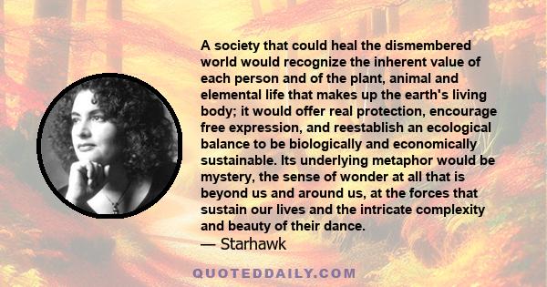 A society that could heal the dismembered world would recognize the inherent value of each person and of the plant, animal and elemental life that makes up the earth's living body; it would offer real protection,