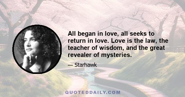 All began in love, all seeks to return in love. Love is the law, the teacher of wisdom, and the great revealer of mysteries.