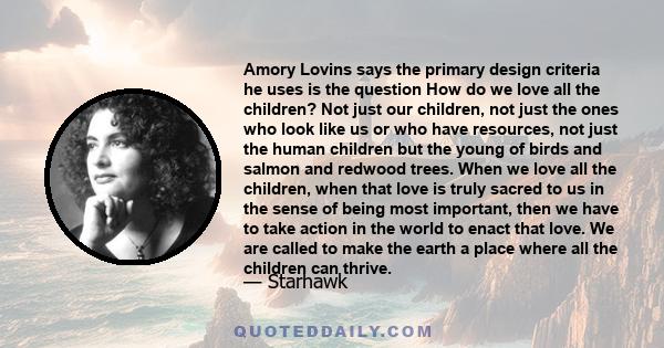 Amory Lovins says the primary design criteria he uses is the question How do we love all the children? Not just our children, not just the ones who look like us or who have resources, not just the human children but the 