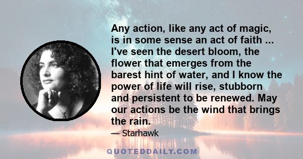 Any action, like any act of magic, is in some sense an act of faith ... I've seen the desert bloom, the flower that emerges from the barest hint of water, and I know the power of life will rise, stubborn and persistent