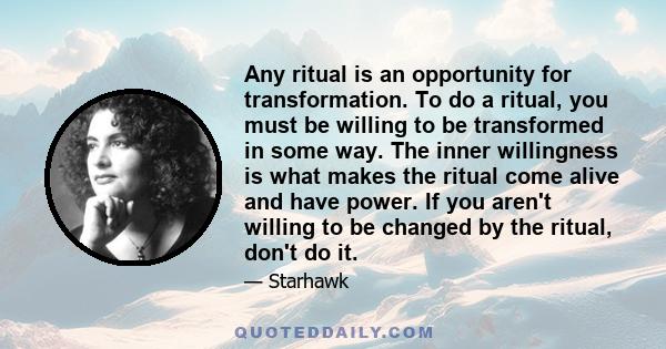 Any ritual is an opportunity for transformation. To do a ritual, you must be willing to be transformed in some way. The inner willingness is what makes the ritual come alive and have power. If you aren't willing to be